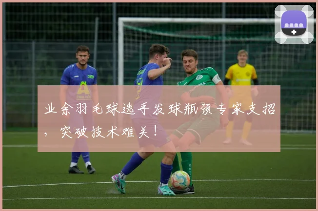 业余羽毛球选手发球瓶颈专家支招，突破技术难关！