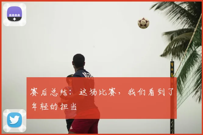 赛后总结：这场比赛，我们看到了年轻的担当