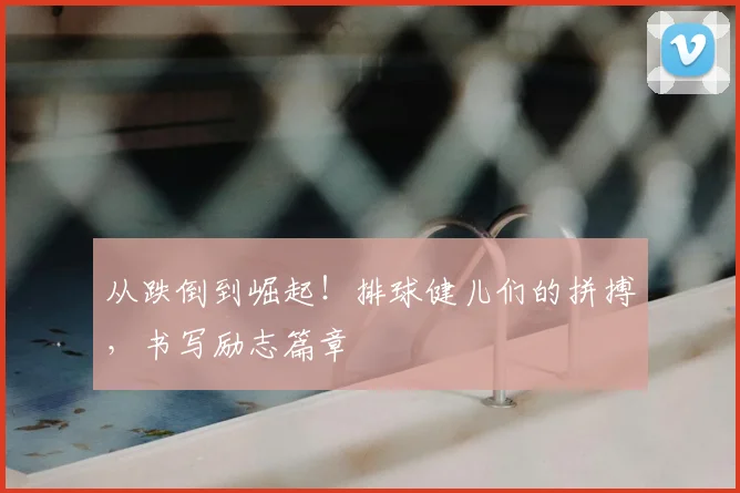 从跌倒到崛起！排球健儿们的拼搏，书写励志篇章