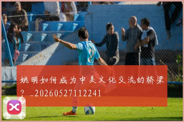 姚明如何成为中美文化交流的桥梁?_20260527112241