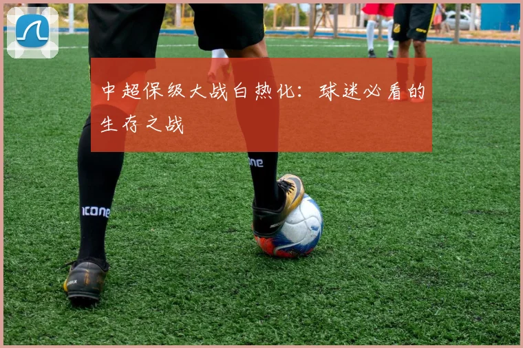 中超保级大战白热化:球迷必看的生存之战
