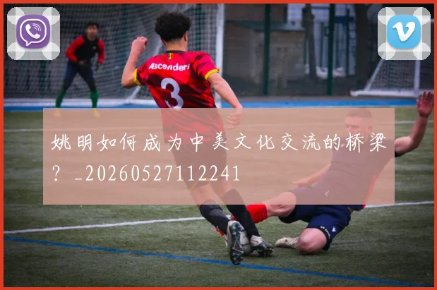 姚明如何成为中美文化交流的桥梁？_20260527112241