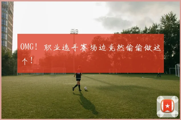 OMG！职业选手赛场边竟然偷偷做这个！