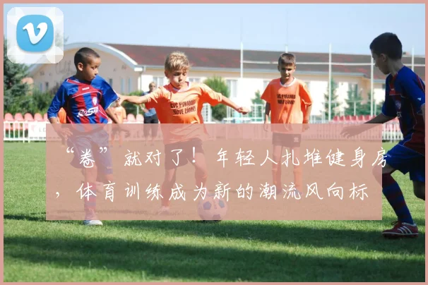 “卷”就对了!年轻人扎堆健身房,体育训练成为新的潮流风向标