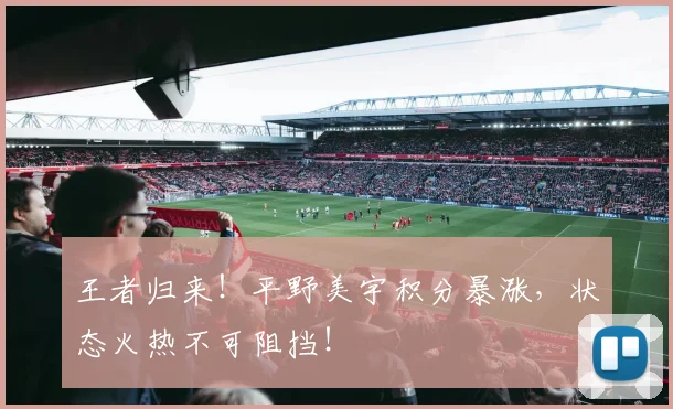 王者归来！平野美宇积分暴涨，状态火热不可阻挡！