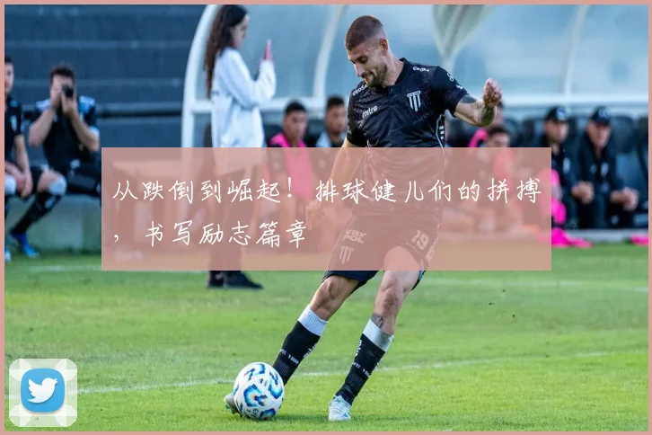 从跌倒到崛起！排球健儿们的拼搏，书写励志篇章