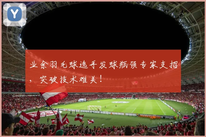 业余羽毛球选手发球瓶颈专家支招，突破技术难关！