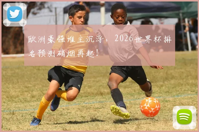 欧洲豪强谁主沉浮，2026世界杯排名预测硝烟再起！